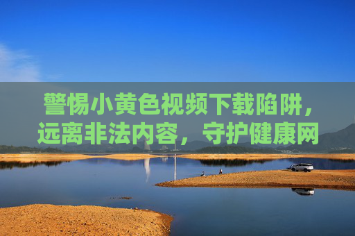 警惕小黄色视频下载陷阱，远离非法内容，守护健康网络生活，警惕小黄视频下载陷阱，守护健康网络生活