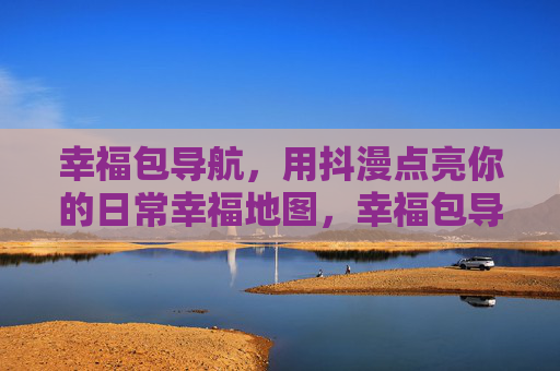 幸福包导航，用抖漫点亮你的日常幸福地图，幸福包导航，抖漫点亮日常幸福