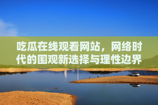 吃瓜在线观看网站，网络时代的围观新选择与理性边界，吃瓜网站，网络围观的新选择与理性边界