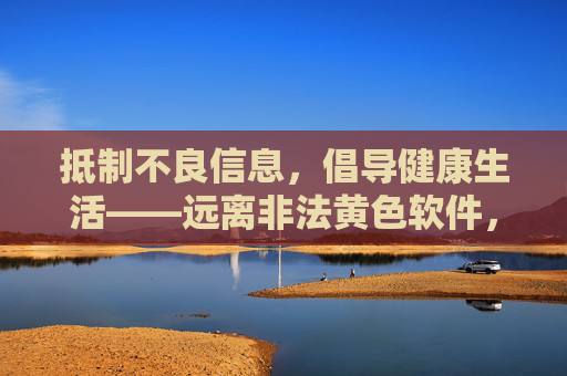 抵制不良信息，倡导健康生活——远离非法黄色软件，守护清朗网络空间