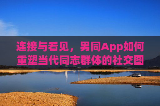 连接与看见，男同App如何重塑当代同志群体的社交图景，连接与看见，男同App重塑当代同志社交图景