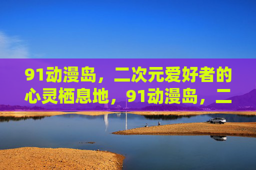 91动漫岛，二次元爱好者的心灵栖息地，91动漫岛，二次元爱好者的心灵栖息地