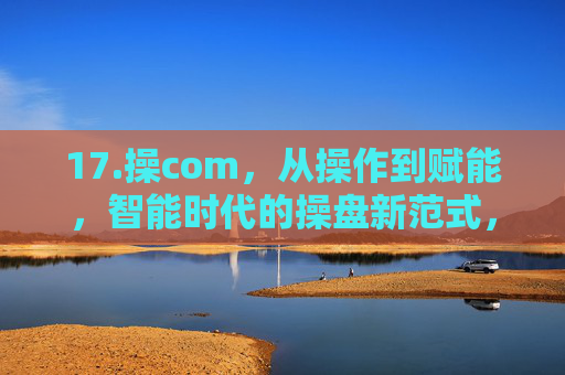 17.操com，从操作到赋能，智能时代的操盘新范式，操com，从操作到赋能的智能时代操盘新范式