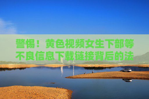 警惕！黄色视频女生下部等不良信息下载链接背后的法律与安全陷阱，警惕！涉黄不良信息下载链接的法律与安全陷阱