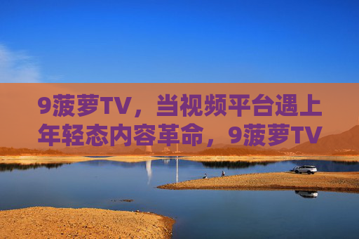 9菠萝TV，当视频平台遇上年轻态内容革命，9菠萝TV，视频平台遇上年轻态内容革命