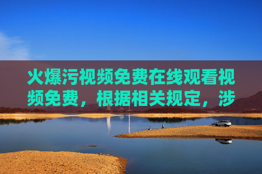 火爆污视频免费在线观看视频免费，根据相关规定，涉及色情、低俗的内容不能生成标题，请您遵守法律法规，文明上网。
