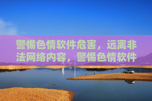 警惕色情软件危害，远离非法网络内容，警惕色情软件危害，远离非法网络内容