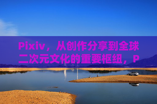 Pixiv，从创作分享到全球二次元文化的重要枢纽，Pixiv，从创作分享到全球二次元文化枢纽