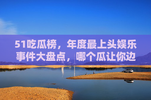 51吃瓜榜，年度最上头娱乐事件大盘点，哪个瓜让你边吃边哭笑？51吃瓜榜年度盘点，边吃边哭笑的最上头娱乐事件