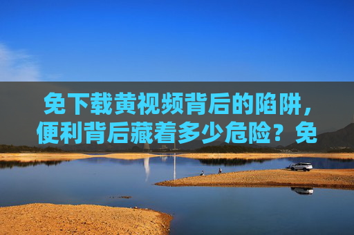免下载黄视频背后的陷阱，便利背后藏着多少危险？免下载黄视频，便利背后的陷阱与危险