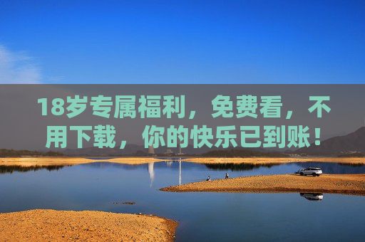 18岁专属福利，免费看，不用下载，你的快乐已到账！18岁专属福利，免费看不用下载，快乐已到账！