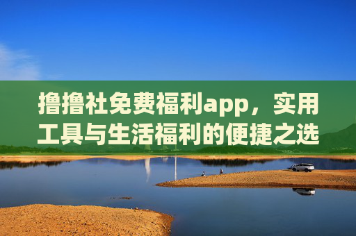 撸撸社免费福利app，实用工具与生活福利的便捷之选，撸撸社免费福利app，实用工具与生活福利便捷之选
