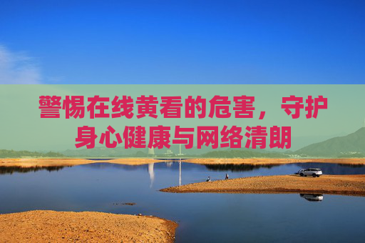 警惕在线黄看的危害，守护身心健康与网络清朗