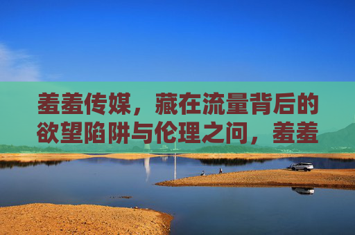 羞羞传媒，藏在流量背后的欲望陷阱与伦理之问，羞羞传媒，流量幕后的欲望陷阱与伦理之问