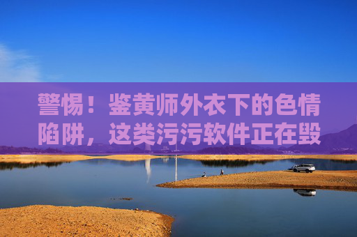 警惕！鉴黄师外衣下的色情陷阱，这类污污软件正在毁掉多少人？警惕！鉴黄师外衣下的色情陷阱，污污软件正在毁掉多少人？