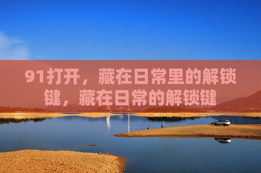 91打开，藏在日常里的解锁键，藏在日常的解锁键