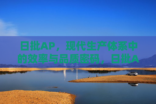 日批AP，现代生产体系中的效率与品质密码，日批AP，现代生产体系的效率与品质密码