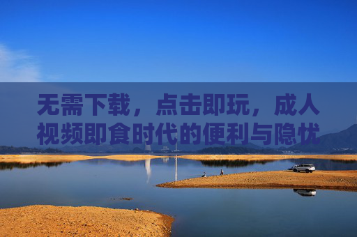 无需下载，点击即玩，成人视频即食时代的便利与隐忧，即食成人视频，便利与隐忧