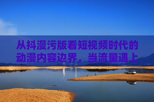 从抖漫污版看短视频时代的动漫内容边界，当流量遇上底线，流量与底线的博弈，短视频时代动漫内容的边界之困
