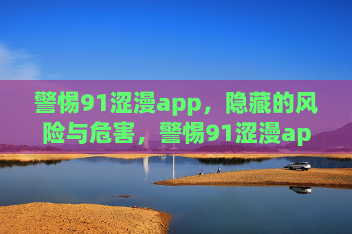 警惕91涩漫app，隐藏的风险与危害，警惕91涩漫app，隐藏的风险与危害