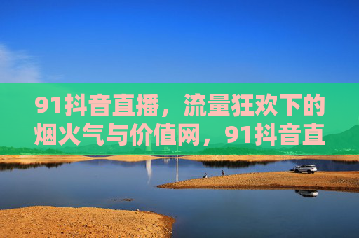 91抖音直播，流量狂欢下的烟火气与价值网，91抖音直播，狂欢烟火气里的价值网