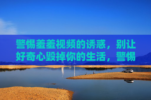 警惕羞羞视频的诱惑，别让好奇心毁掉你的生活，警惕羞羞视频诱惑，莫让好奇心毁人生
