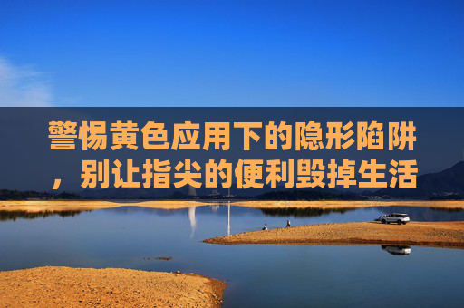 警惕黄色应用下的隐形陷阱，别让指尖的便利毁掉生活，警惕黄色应用的隐形陷阱，别让指尖便利毁掉生活