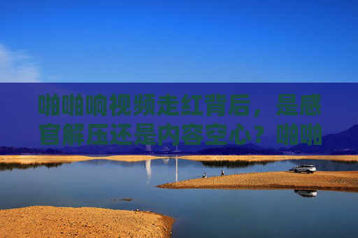 啪啪响视频走红背后，是感官解压还是内容空心？啪啪响视频走红，感官解压还是内容空心？