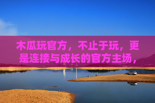 木瓜玩官方，不止于玩，更是连接与成长的官方主场，木瓜玩官方主场，不止于玩，更是连接与成长