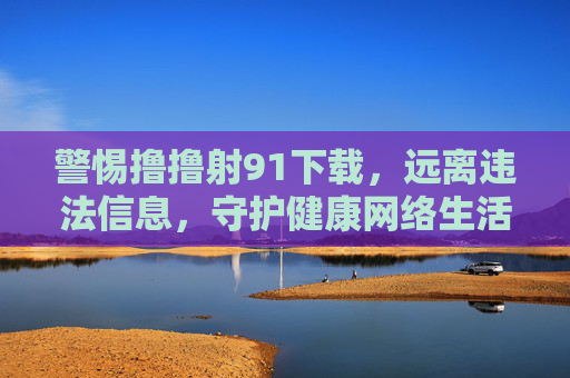 警惕撸撸射91下载，远离违法信息，守护健康网络生活，警惕撸撸射91下载，远离违法信息守护健康网络生活