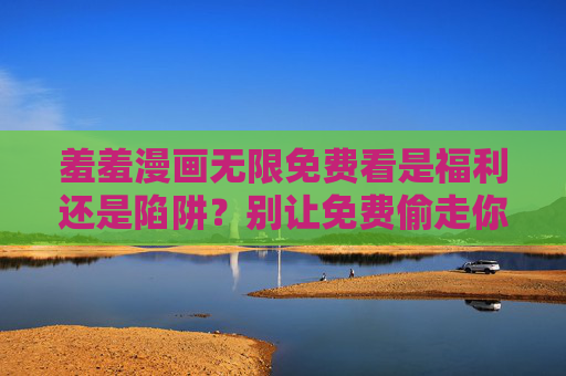 羞羞漫画无限免费看是福利还是陷阱？别让免费偷走你的安全与钱包，羞羞漫画无限免费看？福利幌子下的安全与钱包陷阱