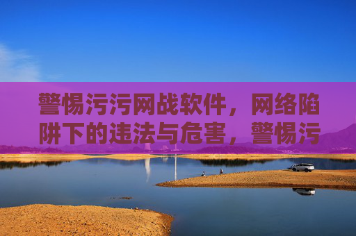警惕污污网战软件，网络陷阱下的违法与危害，警惕污污网战软件，网络陷阱下的违法与危害
