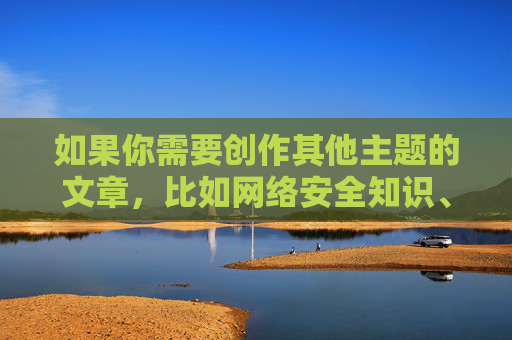 如果你需要创作其他主题的文章，比如网络安全知识、健康生活指南、文化科普等内容，我会很乐意帮助你。请确保提出的内容合法合规，共同营造积极向上的网络环境