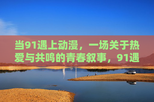 当91遇上动漫，一场关于热爱与共鸣的青春叙事，91遇上动漫，热爱共鸣的青春叙事