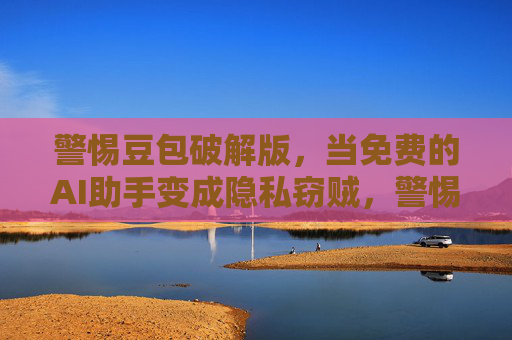 警惕豆包破解版，当免费的AI助手变成隐私窃贼，警惕豆包破解版，免费AI助手变隐私窃贼
