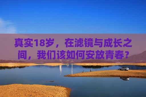 真实18岁，在滤镜与成长之间，我们该如何安放青春？滤镜与成长之间，18岁青春的真实安放