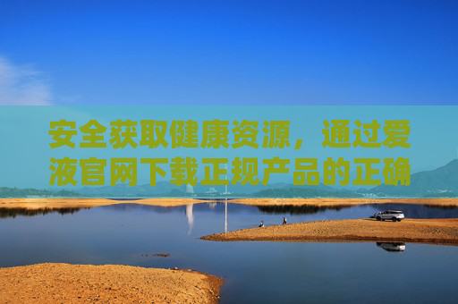 安全获取健康资源，通过爱液官网下载正规产品的正确指南，爱液官网正规产品安全下载指南