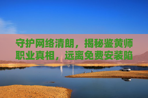 守护网络清朗，揭秘鉴黄师职业真相，远离免费安装陷阱，守护网络清朗，揭秘鉴黄师职业真相，远离免费安装陷阱