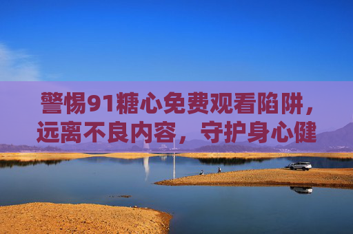 警惕91糖心免费观看陷阱，远离不良内容，守护身心健康，警惕91糖心免费陷阱，远离不良内容，守护身心健康
