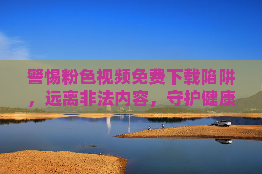 警惕粉色视频免费下载陷阱，远离非法内容，守护健康网络空间，警惕粉色视频免费下载陷阱，守护健康网络空间