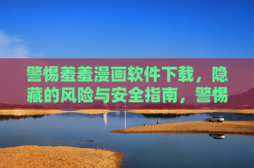 警惕羞羞漫画软件下载，隐藏的风险与安全指南，警惕羞羞漫画软件下载，隐藏风险与安全指南