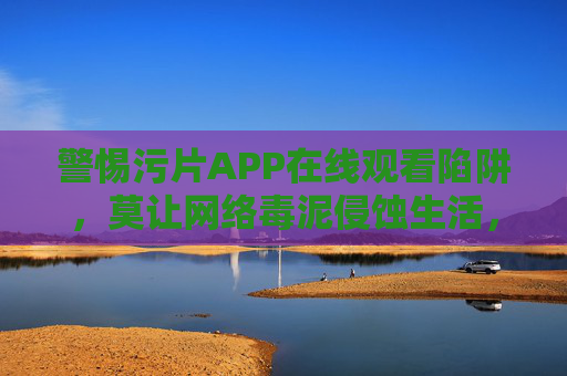 警惕污片APP在线观看陷阱，莫让网络毒泥侵蚀生活，警惕污片APP在线观看陷阱，莫让网络毒泥侵蚀生活