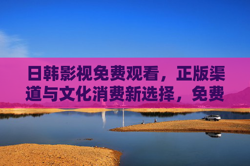 日韩影视免费观看，正版渠道与文化消费新选择，免费正版看日韩影视，文化消费新选择