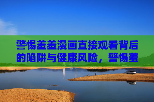 警惕羞羞漫画直接观看背后的陷阱与健康风险，警惕羞羞漫画直接观看背后的陷阱与健康风险