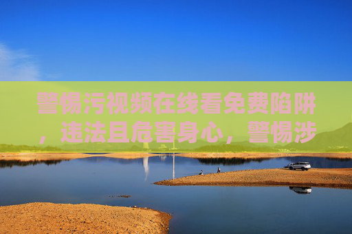 警惕污视频在线看免费陷阱，违法且危害身心，警惕涉黄视频免费陷阱，违法且危害身心