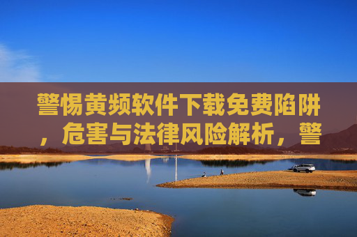 警惕黄频软件下载免费陷阱，危害与法律风险解析，警惕黄频软件免费下载陷阱，危害与法律风险解析