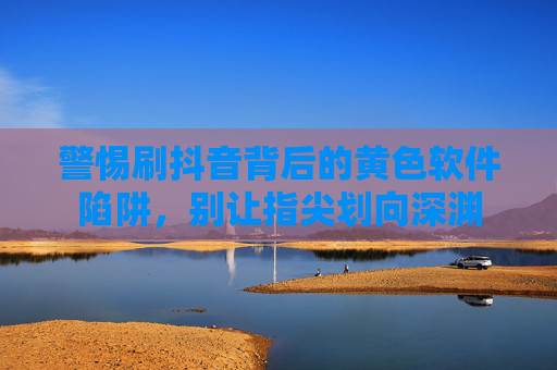 警惕刷抖音背后的黄色软件陷阱，别让指尖划向深渊