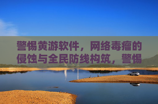 警惕黄游软件，网络毒瘤的侵蚀与全民防线构筑，警惕黄游毒瘤侵蚀 共筑全民网络防线