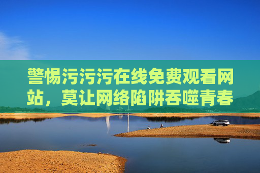 警惕污污污在线免费观看网站，莫让网络陷阱吞噬青春与健康，警惕污污污免费观看网站，莫让网络陷阱吞噬青春健康