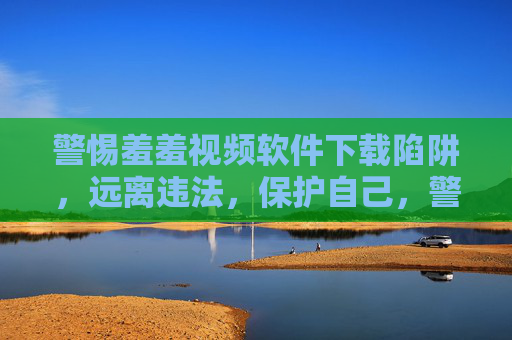 警惕羞羞视频软件下载陷阱，远离违法，保护自己，警惕羞羞视频软件下载陷阱，远离违法，保护自己